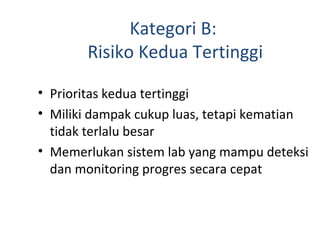 Kategori B:
Risiko Kedua Tertinggi
• Prioritas kedua tertinggi
• Miliki dampak cukup luas, tetapi kematian
tidak terlalu besar
• Memerlukan sistem lab yang mampu deteksi
dan monitoring progres secara cepat
 