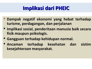 Implikasi dari PHEICImplikasi dari PHEIC
 Dampak negatif ekonomi yang hebat terhadap
turisme, perdagangan, dan perjalanan
 Implikasi sosial, penderitaan manusia baik secara
fisik maupun psikologis.
 Gangguan terhadap kehidupan normal.
 Ancaman terhadap kesehatan dan sistim
kesejahteraan masyarakat.
 