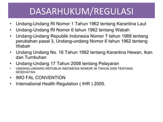 • Undang-Undang RI Nomor 1 Tahun 1962 tentang Karantina Laut
• Undang-Undang RI Nomor 6 tahun 1962 tentang Wabah
• Undang-Undang Republik Indonesia Nomor 7 tahun 1968 tentang
perubahan pasal 3, Undang-undang Nomor 6 tahun 1962 tentang
Wabah
• Undang Undang No. 16 Tahun 1992 tentang Karantina Hewan, Ikan
dan Tumbuhan
• Undang-Undang 17 Tahun 2008 tentang Pelayaran
• UNDANG-UNDANG REPUBLIK INDONESIA NOMOR 36 TAHUN 2009 TENTANG
KESEHATAN
• IMO FAL CONVENTION
• International Health Regulation ( IHR ) 2005.
DASARHUKUM/REGULASI
 