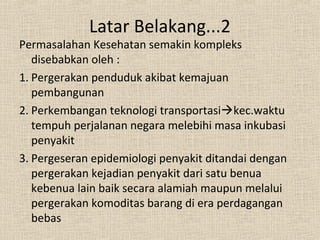 Permasalahan Kesehatan semakin kompleks
disebabkan oleh :
1. Pergerakan penduduk akibat kemajuan
pembangunan
2. Perkembangan teknologi transportasikec.waktu
tempuh perjalanan negara melebihi masa inkubasi
penyakit
3. Pergeseran epidemiologi penyakit ditandai dengan
pergerakan kejadian penyakit dari satu benua
kebenua lain baik secara alamiah maupun melalui
pergerakan komoditas barang di era perdagangan
bebas
Latar Belakang...2
 