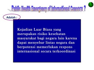 Adalah :
Kejadian Luar Biasa yang
merupakan risiko kesehatan
masyarakat bagi negara lain karena
dapat menyebar lintas negara dan
berpotensi memerlukan respons
internasional secara terkoordinasi
 