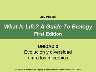 Jay Phelan 
What Is Life? A Guide To Biology 
First Edition 
UNIDAD 2 
Evolución y diversidad 
entre los microbios 
© 2012 W. H. Freeman y Company. Material Traducido por GAToledo, SFC, 2014 
 