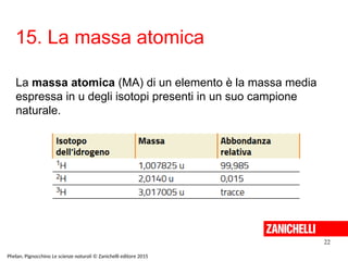 15. La massa atomica
22
Phelan, Pignocchino Le scienze naturali © Zanichelli editore 2015
La massa atomica (MA) di un elemento è la massa media
espressa in u degli isotopi presenti in un suo campione
naturale.
 