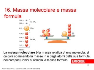 16. Massa molecolare e massa
formula
23
Phelan, Pignocchino Le scienze naturali © Zanichelli editore 2015
La massa molecolare è la massa relativa di una molecola, si
calcola sommando la masse in u degli atomi della sua formula;
nei composti ionici si calcola la massa formula.
 