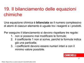 19. Il bilanciamento delle equazioni
chimiche
27
Phelan, Pignocchino Le scienze naturali © Zanichelli editore 2015
Una equazione chimica è bilanciata se il numero complessivo
di atomi di ciascun elemento è uguale tra i reagenti e i prodotti.
Per eseguire il bilanciamento si devono rispettare tre regole:
1. non si possono mai modificare le formule;
2. il coefficiente 1 non si scrive, perché la formula indica
già una particella;
3. i coefficienti devono essere numeri interi e con il
minimo valore possibile.
 