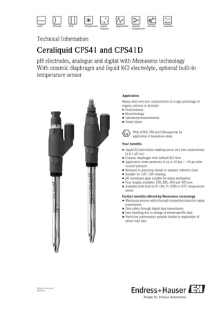 TI079C/07/en/03.05
50059346
Technical Information
Ceraliquid CPS41 and CPS41D
pH electrodes, analogue and digital with Memosens technology
With ceramic diaphragm and liquid KCl electrolyte, optional built-in
temperature sensor
Application
Media with very low conductivities or a high percentage of
organic solvents or alcohols:
• Food industry
• Biotechnology
• Laboratory measurements
• Power plants
Your benefits
• Liquid KCl electrolyte enabling use at very low conductivities
(≥ 0.1 µS/cm)
• Ceramic diaphragm with defined KCl flow
• Application under pressures of up to 10 bar / 145 psi with
counter pressure
• Resistant to poisoning thanks to separate reference lead
• Suitable for CIP / SIP cleaning
• pH membrane glass suitable for steam sterilisation
• Four lengths available: 120, 225, 360 and 425 mm
• Available with built-in Pt 100, Pt 1000 or NTC temperature
sensor
Further benefits offered by Memosens technology
• Maximum process safety through contactless inductive signal
transmission
• Data safety through digital data transmission
• Easy handling due to storage of sensor-specific data
• Predictive maintenance possible thanks to registration of
sensor load data
0 With ATEX, FM and CSA approval for
application in hazardous areas
 