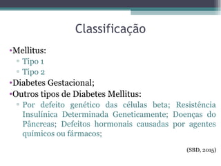 Classificação
•Mellitus:
▫ Tipo 1
▫ Tipo 2
•Diabetes Gestacional;
•Outros tipos de Diabetes Mellitus:
▫ Por defeito genético das células beta; Resistência
Insulínica Determinada Geneticamente; Doenças do
Pâncreas; Defeitos hormonais causadas por agentes
químicos ou fármacos;
(SBD, 2015)
 