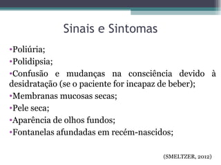 Sinais e Sintomas
•Poliúria;
•Polidipsia;
•Confusão e mudanças na consciência devido à
desidratação (se o paciente for incapaz de beber);
•Membranas mucosas secas;
•Pele seca;
•Aparência de olhos fundos;
•Fontanelas afundadas em recém-nascidos;
(SMELTZER, 2012)
 