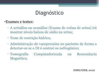 Diagnóstico
•Exames e testes:
▫ A urinálise ou uranálise (Exame de rotina de urina) irá
mostrar níveis baixos de sódio na urina;
▫ Teste de restrição hídrica;
▫ Administração de vasopressina no paciente de forma a
detectar-se se o DI é central ou nefrogênico;
▫ Tomografia Computadorizada ou Ressonância
Magnética;
(SMELTZER, 2012)
 