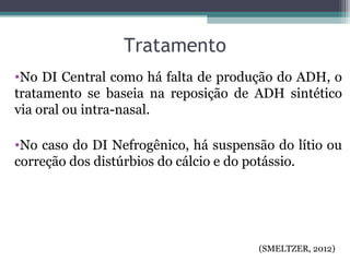 Tratamento
•No DI Central como há falta de produção do ADH, o
tratamento se baseia na reposição de ADH sintético
via oral ou intra-nasal.
•No caso do DI Nefrogênico, há suspensão do lítio ou
correção dos distúrbios do cálcio e do potássio.
(SMELTZER, 2012)
 
