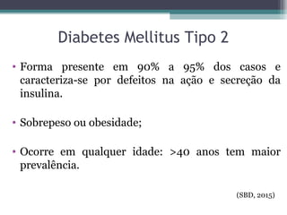 Diabetes Mellitus Tipo 2
• Forma presente em 90% a 95% dos casos e
caracteriza-se por defeitos na ação e secreção da
insulina.
• Sobrepeso ou obesidade;
• Ocorre em qualquer idade: >40 anos tem maior
prevalência.
(SBD, 2015)
 