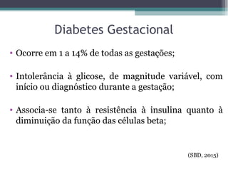 Diabetes Gestacional
• Ocorre em 1 a 14% de todas as gestações;
• Intolerância à glicose, de magnitude variável, com
início ou diagnóstico durante a gestação;
• Associa-se tanto à resistência à insulina quanto à
diminuição da função das células beta;
(SBD, 2015)
 