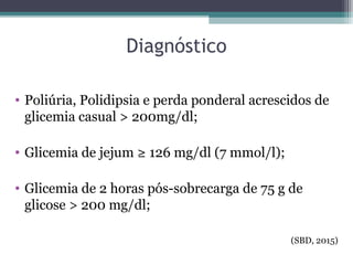 Diagnóstico
• Poliúria, Polidipsia e perda ponderal acrescidos de
glicemia casual > 200mg/dl;
• Glicemia de jejum ≥ 126 mg/dl (7 mmol/l);
• Glicemia de 2 horas pós-sobrecarga de 75 g de
glicose > 200 mg/dl;
(SBD, 2015)
 