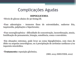 Complicações Agudas
HIPOGLICEMIA
•Níveis de glicose abaixo de 50-60mg/dl;
•Fase adrenérgica - tremores finos de extremidades, sudorese fria,
taquicardia, palpitações e hipertensão;
•Fase neuroglicopênica - dificuldade de concentração, incoordenação, ataxia,
lentificação do pensamento, letargia, sonolência, coma e convulsões.
•Em situações extremas, pode levar ao coma hipoglicêmico, com risco de
óbito ou sequelas neurológicas, ou à precipitação de arritmias cardíacas e/ou
isquemia miocárdica.
•Tratamento: reposição glicêmica.
(SBD, 2015; SMELTZER, 2012)
 