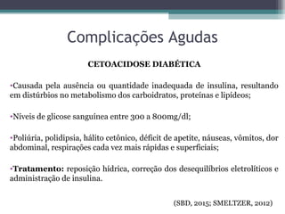 Complicações Agudas
CETOACIDOSE DIABÉTICA
•Causada pela ausência ou quantidade inadequada de insulina, resultando
em distúrbios no metabolismo dos carboidratos, proteínas e lipídeos;
•Níveis de glicose sanguínea entre 300 a 800mg/dl;
•Poliúria, polidipsia, hálito cetônico, déficit de apetite, náuseas, vômitos, dor
abdominal, respirações cada vez mais rápidas e superficiais;
•Tratamento: reposição hídrica, correção dos desequilíbrios eletrolíticos e
administração de insulina.
(SBD, 2015; SMELTZER, 2012)
 