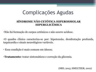 Complicações Agudas
SÍNDROME NÃO CETÓTICA HIPEROSMOLAR
HIPERGLICÊMICA
•Não há formação de corpos cetônicos e não ocorre acidose.
•O quadro clínico caracteriza-se por: hipotensão, desidratação profunda,
taquicardia e sinais neurológicos variáveis.
• Essa condição é mais comum em idosos;
•Tratamento: tratar sintomáticos e correção da glicemia.
(SBD, 2015; SMELTZER, 2012)
 