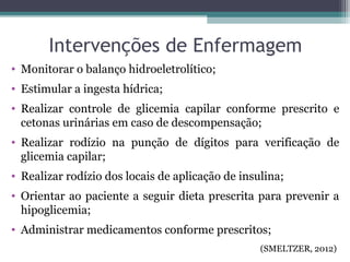 Intervenções de Enfermagem
• Monitorar o balanço hidroeletrolítico;
• Estimular a ingesta hídrica;
• Realizar controle de glicemia capilar conforme prescrito e
cetonas urinárias em caso de descompensação;
• Realizar rodízio na punção de dígitos para verificação de
glicemia capilar;
• Realizar rodízio dos locais de aplicação de insulina;
• Orientar ao paciente a seguir dieta prescrita para prevenir a
hipoglicemia;
• Administrar medicamentos conforme prescritos;
(SMELTZER, 2012)
 