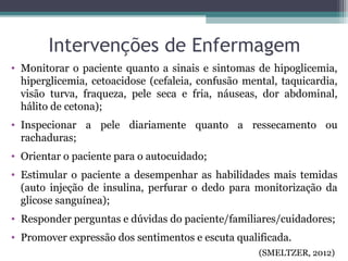 Intervenções de Enfermagem
• Monitorar o paciente quanto a sinais e sintomas de hipoglicemia,
hiperglicemia, cetoacidose (cefaleia, confusão mental, taquicardia,
visão turva, fraqueza, pele seca e fria, náuseas, dor abdominal,
hálito de cetona);
• Inspecionar a pele diariamente quanto a ressecamento ou
rachaduras;
• Orientar o paciente para o autocuidado;
• Estimular o paciente a desempenhar as habilidades mais temidas
(auto injeção de insulina, perfurar o dedo para monitorização da
glicose sanguínea);
• Responder perguntas e dúvidas do paciente/familiares/cuidadores;
• Promover expressão dos sentimentos e escuta qualificada.
(SMELTZER, 2012)
 
