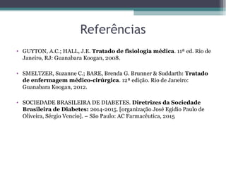 Referências
• GUYTON, A.C.; HALL, J.E. Tratado de fisiologia médica. 11ª ed. Rio de
Janeiro, RJ: Guanabara Koogan, 2008.
• SMELTZER, Suzanne C.; BARE, Brenda G. Brunner & Suddarth: Tratado
de enfermagem médico-cirúrgica. 12ª edição. Rio de Janeiro:
Guanabara Koogan, 2012.
• SOCIEDADE BRASILEIRA DE DIABETES. Diretrizes da Sociedade
Brasileira de Diabetes: 2014-2015. [organização José Egidio Paulo de
Oliveira, Sérgio Vencio]. – São Paulo: AC Farmacêutica, 2015
 