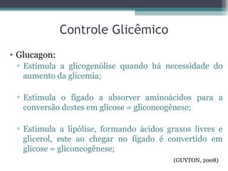 Controle Glicêmico
• Glucagon:
▫ Estimula a glicogenólise quando há necessidade do
aumento da glicemia;
▫ Estimula o fígado a absorver aminoácidos para a
conversão destes em glicose = gliconeogênese;
▫ Estimula a lipólise, formando ácidos graxos livres e
glicerol, este ao chegar no fígado é convertido em
glicose = gliconeogênese;
(GUYTON, 2008)
 