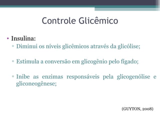 Controle Glicêmico
• Insulina:
▫ Diminui os níveis glicêmicos através da glicólise;
▫ Estimula a conversão em glicogênio pelo fígado;
▫ Inibe as enzimas responsáveis pela glicogenólise e
gliconeogênese;
(GUYTON, 2008)
 