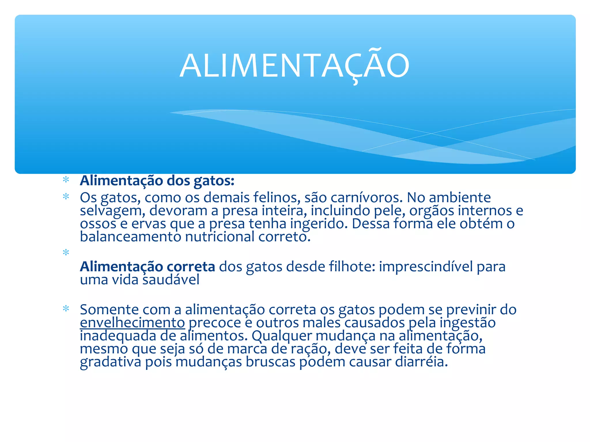 ALIMENTAÇÃO

∗ Alimentação dos gatos:
∗ Os gatos, como os demais felinos, são carnívoros. No ambiente
  selvagem, devoram a presa inteira, incluindo pele, orgãos internos e
  ossos e ervas que a presa tenha ingerido. Dessa forma ele obtém o
  balanceamento nutricional correto.
∗
  Alimentação correta dos gatos desde filhote: imprescindível para
  uma vida saudável
∗ Somente com a alimentação correta os gatos podem se previnir do
  envelhecimento precoce e outros males causados pela ingestão
  inadequada de alimentos. Qualquer mudança na alimentação,
  mesmo que seja só de marca de ração, deve ser feita de forma
  gradativa pois mudanças bruscas podem causar diarréia.
 