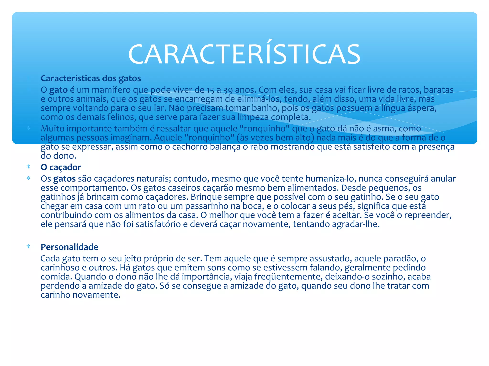 CARACTERÍSTICAS
∗   Características dos gatos
∗   O gato é um mamífero que pode viver de 15 a 39 anos. Com eles, sua casa vai ficar livre de ratos, baratas
    e outros animais, que os gatos se encarregam de eliminá-los, tendo, além disso, uma vida livre, mas
    sempre voltando para o seu lar. Não precisam tomar banho, pois os gatos possuem a língua áspera,
    como os demais felinos, que serve para fazer sua limpeza completa.
∗   Muito importante também é ressaltar que aquele "ronquinho" que o gato dá não é asma, como
    algumas pessoas imaginam. Aquele "ronquinho" (às vezes bem alto) nada mais é do que a forma de o
    gato se expressar, assim como o cachorro balança o rabo mostrando que está satisfeito com a presença
    do dono.
∗   O caçador
∗   Os gatos são caçadores naturais; contudo, mesmo que você tente humaniza-lo, nunca conseguirá anular
    esse comportamento. Os gatos caseiros caçarão mesmo bem alimentados. Desde pequenos, os
    gatinhos já brincam como caçadores. Brinque sempre que possível com o seu gatinho. Se o seu gato
    chegar em casa com um rato ou um passarinho na boca, e o colocar a seus pés, significa que está
    contribuindo com os alimentos da casa. O melhor que você tem a fazer é aceitar. Se você o repreender,
    ele pensará que não foi satisfatório e deverá caçar novamente, tentando agradar-lhe.

∗   Personalidade
    Cada gato tem o seu jeito próprio de ser. Tem aquele que é sempre assustado, aquele paradão, o
    carinhoso e outros. Há gatos que emitem sons como se estivessem falando, geralmente pedindo
    comida. Quando o dono não lhe dá importância, viaja freqüentemente, deixando-o sozinho, acaba
    perdendo a amizade do gato. Só se consegue a amizade do gato, quando seu dono lhe tratar com
    carinho novamente.
 