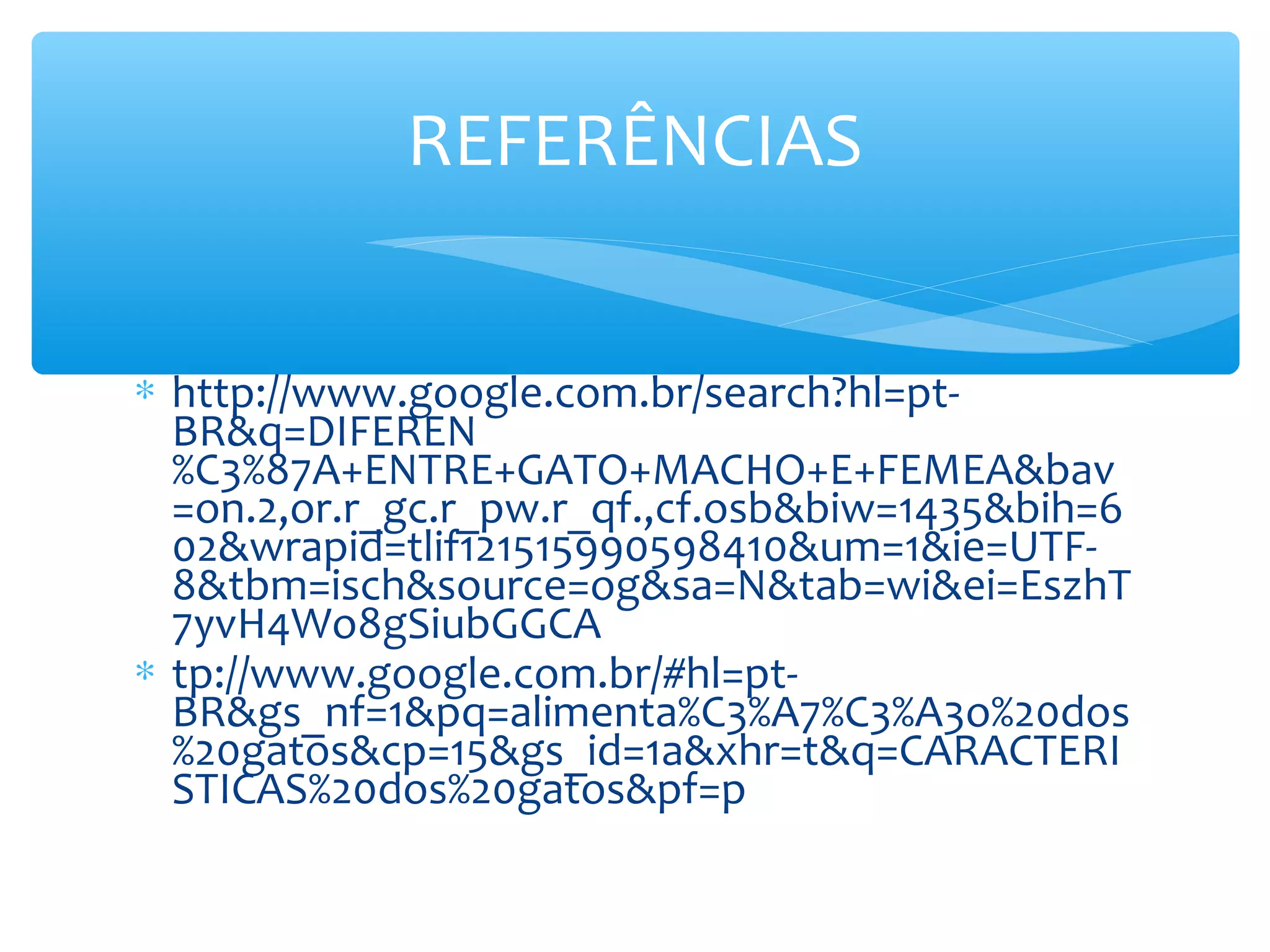 REFERÊNCIAS


∗ http://www.google.com.br/search?hl=pt-
  BR&q=DIFEREN
  %C3%87A+ENTRE+GATO+MACHO+E+FEMEA&bav
  =on.2,or.r_gc.r_pw.r_qf.,cf.osb&biw=1435&bih=6
  02&wrapid=tlif121515990598410&um=1&ie=UTF-
  8&tbm=isch&source=og&sa=N&tab=wi&ei=EszhT
  7yvH4Wo8gSiubGGCA
∗ tp://www.google.com.br/#hl=pt-
  BR&gs_nf=1&pq=alimenta%C3%A7%C3%A3o%20dos
  %20gatos&cp=15&gs_id=1a&xhr=t&q=CARACTERI
  STICAS%20dos%20gatos&pf=p
 