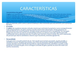 CARACTERÍSTICAS
∗   Características dos gatos
∗   O gato é um mamífero que pode viver de 15 a 39 anos. Com eles, sua casa vai ficar livre de ratos, baratas
    e outros animais, que os gatos se encarregam de eliminá-los, tendo, além disso, uma vida livre, mas
    sempre voltando para o seu lar. Não precisam tomar banho, pois os gatos possuem a língua áspera,
    como os demais felinos, que serve para fazer sua limpeza completa.
∗   Muito importante também é ressaltar que aquele "ronquinho" que o gato dá não é asma, como
    algumas pessoas imaginam. Aquele "ronquinho" (às vezes bem alto) nada mais é do que a forma de o
    gato se expressar, assim como o cachorro balança o rabo mostrando que está satisfeito com a presença
    do dono.
∗   O caçador
∗   Os gatos são caçadores naturais; contudo, mesmo que você tente humaniza-lo, nunca conseguirá anular
    esse comportamento. Os gatos caseiros caçarão mesmo bem alimentados. Desde pequenos, os
    gatinhos já brincam como caçadores. Brinque sempre que possível com o seu gatinho. Se o seu gato
    chegar em casa com um rato ou um passarinho na boca, e o colocar a seus pés, significa que está
    contribuindo com os alimentos da casa. O melhor que você tem a fazer é aceitar. Se você o repreender,
    ele pensará que não foi satisfatório e deverá caçar novamente, tentando agradar-lhe.

∗   Personalidade
    Cada gato tem o seu jeito próprio de ser. Tem aquele que é sempre assustado, aquele paradão, o
    carinhoso e outros. Há gatos que emitem sons como se estivessem falando, geralmente pedindo
    comida. Quando o dono não lhe dá importância, viaja freqüentemente, deixando-o sozinho, acaba
    perdendo a amizade do gato. Só se consegue a amizade do gato, quando seu dono lhe tratar com
    carinho novamente.
 