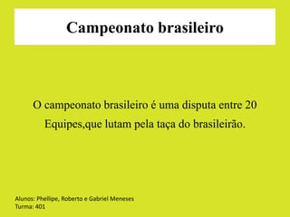 Campeonato brasileiro 
O campeonato brasileiro é uma disputa entre 20 
Equipes,que lutam pela taça do brasileirão. 
Alunos: Phellipe, Roberto e Gabriel Meneses 
Turma: 401 
 