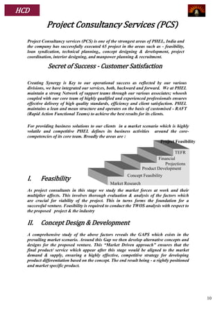 HCD
            Project Consultancy Services (PCS)
  Project Consultancy services (PCS) is one of the strongest areas of PHEL, India and
  the company has successfully executed 65 project in the areas such as - feasibility,
  loan syndication, technical planning,, concept designing & development, project
  coordination, interior designing, and manpower planning & recruitment.

             Secret of Success - Customer Satisfaction

  Creating Synergy is Key to our operational success as reflected by our various
  divisions, we have integrated our services, both, backward and forward. We at PHEL
  maintain a strong Network of support teams through our various associates; whoosh
  coupled with our core team of highly qualified and experienced professionals ensures
  effective delivery of high quality standards, efficiency and client satisfaction. PHEL
  maintains a lean and mean structure and operates on the basis of customised - RAFT
  (Rapid Action Functional Teams) to achieve the best results for its clients.

  For providing business solutions to our clients in a market scenario which is highly
  volatile and competitive PHEL defines its business activities around the core-
  competencies of its core team. Broadly the areas are :
                                                                       Project Feasibility

                                                                                  TEFR
                                                                         Financial
                                                                            Projections
                                                                 Product Development
                                                         Concept Feasibility
  I.     Feasibility
                                               Market Research
  As project consultants in this stage we study the market forces at work and their
  multiplier affects. This involves thorough evaluation & analysis of the factors which
  are crucial for viability of the project. This in turns forms the foundation for a
  successful venture. Feasibility is required to conduct the TWOS analysis with respect to
  the proposed project & the industry

  II.    Concept Design & Development
  A comprehensive study of the above factors reveals the GAPS which exists in the
  prevailing market scenario. Around this Gap we then develop alternative concepts and
  designs for the proposed venture. This “Market Driven approach” ensures that the
  final product/ service which appear after this stage would be aligned to the market
  demand & supply, ensuring a highly effective, competitive strategy for developing
  product differentiation based on the concept. The end result being - a rightly positioned
  and market specific product.




                                                                                              10
 