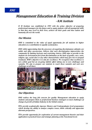 RMI
      Management Education & Training Division
                                                        - R.M. Institute
       R M Institute was established in 1995 with the prime objective of preparing
       professional managers for the future and to equip students with all managerial skills
       so that they may excel in their lives, achieve all their goals and thus nation and
       humanity all over the world.


       Our Mission
       RMI is committed to the value of equal opportunity for all students in higher
       education as a contribution to equally social justice.

       RMI whilst appreciating that the processes of acquiring discriminatory attitudes are
       subtle and often unconscious, believes that such discrimination impoverishes the
       community by limiting horizons and restricting choices. RMI aims to provide to the
       students an environment free from discrimination on the basis of gender, race, caste,
       religion, age, social class or any other characteristics which may give rise to unequal
       treatment. RMI's objective is to aim for excellence. We recognises that excellence is
       not a finite goal but an on-going infinite effort taking one to new challenges and
       summits. We aim to prepare our students to reach those summits and seek new
       challenges at all times.




       Our Objectives
       RMI realises the long felt concern for quality Management education to equip
       students and prepare them as professional business managers to meet challenges of
       change & growth of Indian Industry in the Global context.

       To provide academically rigorous Masters and Undergraduates level programmes
       which develop the ability to analyse complex issues, think critically and appreciate
       alternate perspectives.

       To provide opportunity for exploration of current management theories and their
       application to practical issues and strategic planning at the Functional Level.


                                                                                                 14
 