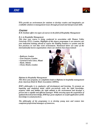 RMI


  To provide an environment for students to develop creative and imaginative yet
  creditable solution to management issues through personal and interpersonal skills.


  Courses
  R.M. Institute offers two types of courses in the field of Hospitality Management

  B.A. in Hospitality Management
  This four year course is being conducted in association with Thames Valley
  University (TVU), London. Highlight of this degree programme is an extensive one
  year industrial training abroad to expose the budding hoteliers to systems and the
  best practices in real time work environment. Mentioned below are some of the
  internationally known organisations where our students have been trained:



  - Radisson, London
  - Four Seasons, London
  - Carnival Cruise Lines, Miami
  - Hyatt, Atlanta
  - Choice Hotels, London




  Diploma in Hospitality Management
  This three year program, on completion leads to Diploma in hospitality management
  from American Hotel & Motel Association (AHMA).

  RMI's philosophy is to emphasize self development and learning. To promote an
  inquiring and analytical mind, which pro-actively seeks the right knowledge,
  acquires skills and imbibes the right attitude to the environment and develops a
  person into a capable and efficient manager. While stressing upon the acquisition of
  updated theoretical knowledge, RMI lays great emphasis on useful application of this
  knowledge to actual practices.

  The philosophy of the programme is to develop young men and women into
  competent professional managers of tomorrow.




                                                                                         15
 