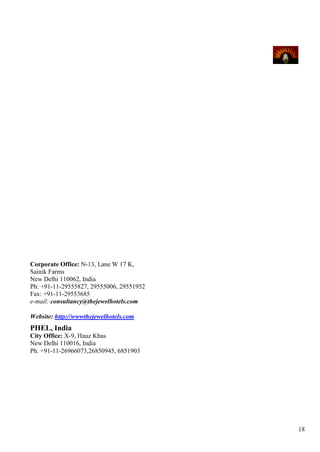 Corporate Office: N-13, Lane W 17 K,
Sainik Farms
New Delhi 110062, India
Ph: +91-11-29555827, 29555006, 29551952
Fax: +91-11-29553685
e-mail: consultancy@thejewelhotels.com

Website: http://wwwthejewelhotels.com
PHEL, India
City Office: X-9, Hauz Khas
New Delhi 110016, India
Ph. +91-11-26966073,26850945, 6851903




                                          18
 