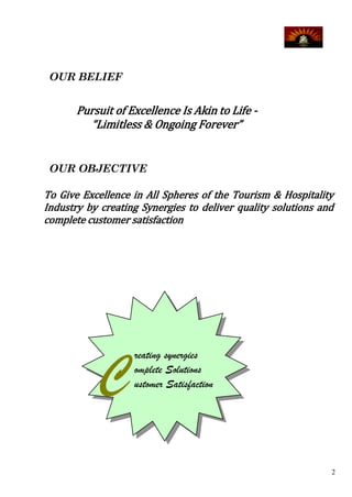 OUR BELIEF


       Pursuit of Excellence Is Akin to Life -
         “Limitless & Ongoing Forever”


 OUR OBJECTIVE

To Give Excellence in All Spheres of the Tourism & Hospitality
Industry by creating Synergies to deliver quality solutions and
complete customer satisfaction




           C
                   reating synergies
                   omplete Solutions
                   ustomer Satisfaction




                                                              2
 