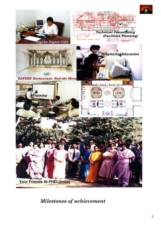 Technical Consultancy
                                             (Facilities Planning)
         Psyche Nigam-CMD


                                            Hospitality Education




SAFEER Restaurant, Nairobi (Kenya)




       Training




                                      Technical
                                     Consultancy
                                       (Concept
                                     Development)




Your Friends At PHEL(India)




            Milestones of achievement


                                                                     5
 