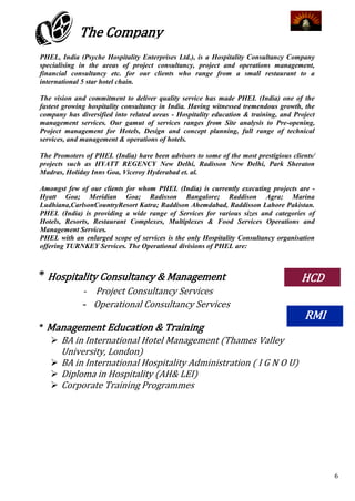 The Company
PHEL, India (Psyche Hospitality Enterprises Ltd.), is a Hospitality Consultancy Company
specialising in the areas of project consultancy, project and operations management,
financial consultancy etc. for our clients who range from a small restaurant to a
international 5 star hotel chain.

The vision and commitment to deliver quality service has made PHEL (India) one of the
fastest growing hospitality consultancy in India. Having witnessed tremendous growth, the
company has diversified into related areas - Hospitality education & training, and Project
management services. Our gamut of services ranges from Site analysis to Pre-opening,
Project management for Hotels, Design and concept planning, full range of technical
services, and management & operations of hotels.

The Promoters of PHEL (India) have been advisors to some of the most prestigious clients/
projects such as HYATT REGENCY New Delhi, Radisson New Delhi, Park Sheraton
Madras, Holiday Inns Goa, Viceroy Hyderabad et. al.

Amongst few of our clients for whom PHEL (India) is currently executing projects are -
Hyatt Goa; Meridian Goa; Radisson Bangalore; Raddison Agra; Marina
Ludhiana,CarlsonCountryResort Katra; Raddison Ahemdabad, Raddisson Lahore Pakistan.
PHEL (India) is providing a wide range of Services for various sizes and categories of
Hotels, Resorts, Restaurant Complexes, Multiplexes & Food Services Operations and
Management Services.
PHEL with an enlarged scope of services is the only Hospitality Consultancy organisation
offering TURNKEY Services. The Operational divisions of PHEL are:



* Hospitality Consultancy & Management                                               HCD
              - Project Consultancy Services
              - Operational Consultancy Services
                                                                                      RMI
* Management Education & Training
    BA in International Hotel Management (Thames Valley
     University, London)
    BA in International Hospitality Administration ( I G N O U)
    Diploma in Hospitality (AH& LEI)
    Corporate Training Programmes




                                                                                             6
 