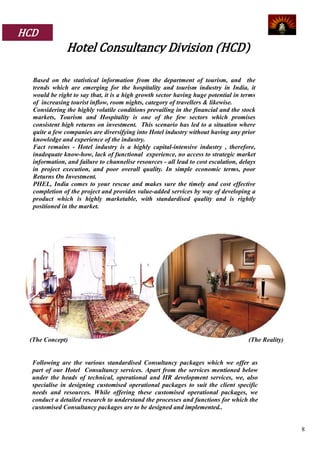 HCD
              Hotel Consultancy Division (HCD)

  Based on the statistical information from the department of tourism, and the
  trends which are emerging for the hospitality and tourism industry in India, it
  would be right to say that, it is a high growth sector having huge potential in terms
  of increasing tourist inflow, room nights, category of travellers & likewise.
  Considering the highly volatile conditions prevailing in the financial and the stock
  markets, Tourism and Hospitality is one of the few sectors which promises
  consistent high returns on investment. This scenario has led to a situation where
  quite a few companies are diversifying into Hotel industry without having any prior
  knowledge and experience of the industry.
  Fact remains - Hotel industry is a highly capital-intensive industry , therefore,
  inadequate know-how, lack of functional experience, no access to strategic market
  information, and failure to channelise resources - all lead to cost escalation, delays
  in project execution, and poor overall quality. In simple economic terms, poor
  Returns On Investment.
  PHEL, India comes to your rescue and makes sure the timely and cost effective
  completion of the project and provides value-added services by way of developing a
  product which is highly marketable, with standardised quality and is rightly
  positioned in the market.




 (The Concept)                                                                       (The Reality)


  Following are the various standardised Consultancy packages which we offer as
  part of our Hotel Consultancy services. Apart from the services mentioned below
  under the heads of technical, operational and HR development services, we, also
  specialise in designing customised operational packages to suit the client specific
  needs and resources. While offering these customised operational packages, we
  conduct a detailed research to understand the processes and functions for which the
  customised Consultancy packages are to be designed and implemented..


                                                                                                     8
 