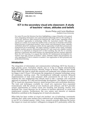 Australasian Journal of
                    Educational Technology
                    2008, 24(1), 1-14




        ICT in the secondary visual arts classroom: A study
                    of teachers’ values, attitudes and beliefs
                                                    Renata Phelps and Carrie Maddison
                                                                      Southern Cross University

    For some 20 years the literature has been highlighting a range of benefits to be gained
    from integrating information and communication technology (ICT) in the teaching of
    visual arts. However, little research has depicted the ‘state of play’ regarding visual
    arts teachers’ approaches to technology within the Australian context. This paper
    reports on a study of 14 visual arts teachers from a rural area of Australia and reveals
    broad diversity in individual teachers’ social, artistic and educational values, attitudes
    and beliefs about ICT, leading to widely diverse approaches to both their personal and
    professional use of technology. The paper explores a number of key issues, including:
    whether teachers perceive dissonance between ICT and visual arts; whether teachers
    believe it is important to integrate ICT in their teaching; the role ICT is currently
    playing in classrooms; the issues teachers are experiencing and how teachers approach
    their own ICT learning. It is argued that effective ICT professional development for
    teachers must take account of teachers’ values, attitudes, beliefs and perceptions not
    only regarding ICT, but in relation to teachers’ own approaches to their personal and
    professional learning.

Introduction
The integration of information and communication technology (ICT) has become a
high priority across Australian schools, just as it has in schools internationally
(UNESCO, 2002; Jamieson-Proctor, Burnett, Finger & Watson, 2006). In New South
Wales (NSW), the state in which this research was conducted, new syllabus documents
for Stages 4 and 5 (Years 7-10) promote the integration of computer technology across
all mandatory teaching areas. The foreshadowed (although currently delayed)
implementation of state wide computer skills assessments for all Year 6 and 10
students has also emphasised that schools need to take a strategic and concerted
approach to students’ ICT skill and knowledge development. The impetus to embrace
ICT in visual arts classrooms, however, stems not just from such curriculum directives.
The tools and techniques available for visual arts expression have expanded
tremendously with the advent of new hardware and software, and ICT provides
unique opportunities to extend visual arts teaching and learning. Society now
demands new visual literacies for its citizens to function effectively in social and
employment contexts. Furthermore, the very nature and interests of students
themselves contribute to the changing face of visual arts education.

What little has been written of visual arts teachers’ use of technology consistently
indicates that, while some teachers have embraced new technologies, many continue
to use ICT in a limited manner. Little, if any, research currently addresses the factors
that impact on visual arts teachers’ willingness to integrate ICT, particularly within the
 