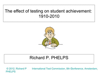 The effect of testing on student achievement:
                   1910-2010




                    Richard P. PHELPS

© 2012, Richard P                                       1
                     International Test Commission, 8th Conference, Amsterdam,
PHELPS
 