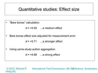 Quantitative studies: Effect size

•   “Bare bones” calculation:

                 d ≈ +0.55      …a medium effect

•   Bare bones effect size adjusted for measurement error

                 d ≈ +0.71      …a stronger effect

•   Using same-study-author aggregation

                 d ≈ +0.88      …a strong effect




© 2012, Richard P                                        12
                      International Test Commission, 8th Conference, Amsterdam,
PHELPS
 