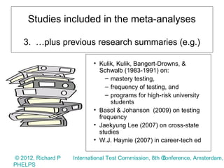 Studies included in the meta-analyses

   3. …plus previous research summaries (e.g.)

                           • Kulik, Kulik, Bangert-Drowns, &
                             Schwalb (1983-1991) on:
                                – mastery testing,
                                – frequency of testing, and
                                – programs for high-risk university
                                  students
                           • Basol & Johanson (2009) on testing
                             frequency
                           • Jaekyung Lee (2007) on cross-state
                             studies
                           • W.J. Haynie (2007) in career-tech ed

© 2012, Richard P                                      6
                    International Test Commission, 8th Conference, Amsterdam,
PHELPS
 