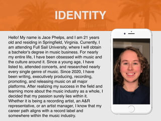 Hello! My name is Jace Phelps, and I am 21 years
old and residing in Spring
fi
eld, Virginia. Currently, I
am attending Full Sail University, where I will obtain
a bachelor's degree in music business. For nearly
my entire life, I have been obsessed with music and
the culture around it. Since a young age, I have
listed to, attended concerts, and researched nearly
every single genre of music. Since 2020, I have
been writing, executively producing, recording,
promoting, and releasing music on all major
platforms. After realizing my success in the
fi
eld and
learning more about the music industry as a whole, I
decided that my passion surely lies within it.
Whether it is being a recording artist, an A&R
representative, or an artist manager, I know that my
career path aligns with a record label and
somewhere within the music industry.
IDENTITY
 