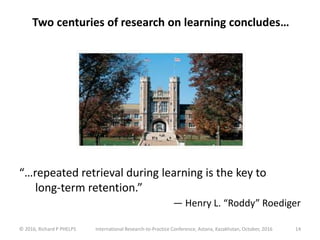 Two centuries of research on learning concludes…
© 2016, Richard P PHELPS International Research-to-Practice Conference, Astana, Kazakhstan, October, 2016 14
“…repeated retrieval during learning is the key to
long-term retention.”
— Henry L. “Roddy” Roediger
 