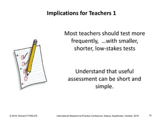 © 2016, Richard P PHELPS International Research-to-Practice Conference, Astana, Kazakhstan, October, 2016 19
Implications for Teachers 1
Most teachers should test more
frequently, …with smaller,
shorter, low-stakes tests
Understand that useful
assessment can be short and
simple.
 