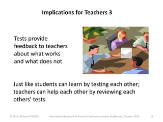 © 2016, Richard P PHELPS International Research-to-Practice Conference, Astana, Kazakhstan, October, 2016 21
Tests provide
feedback to teachers
about what works
and what does not
Implications for Teachers 3
Just like students can learn by testing each other;
teachers can help each other by reviewing each
others’ tests.
 