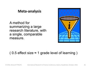 © 2016, Richard P PHELPS International Research-to-Practice Conference, Astana, Kazakhstan, October, 2016 26
Meta-analysis
A method for
summarizing a large
research literature, with
a single, comparable
measure.
( 0.5 effect size ≈ 1 grade level of learning )
 