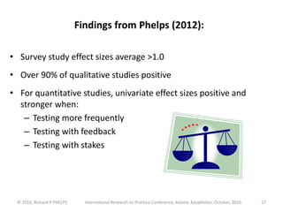 © 2016, Richard P PHELPS International Research-to-Practice Conference, Astana, Kazakhstan, October, 2016 27
Findings from Phelps (2012):
• Survey study effect sizes average >1.0
• Over 90% of qualitative studies positive
• For quantitative studies, univariate effect sizes positive and
stronger when:
– Testing more frequently
– Testing with feedback
– Testing with stakes
 