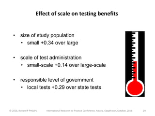 © 2016, Richard P PHELPS International Research-to-Practice Conference, Astana, Kazakhstan, October, 2016 29
• size of study population
• small +0.34 over large
• scale of test administration
• small-scale +0.14 over large-scale
• responsible level of government
• local tests +0.29 over state tests
Effect of scale on testing benefits
 