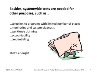 © 2016, Richard P PHELPS International Research-to-Practice Conference, Astana, Kazakhstan, October, 2016 32
Besides, systemwide tests are needed for
other purposes, such as…
…selection to programs with limited number of places
…monitoring and system diagnosis
…workforce planning
…accountability
…credentialing
That’s enough!
 